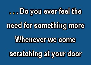 ...Do you ever feel the
need for something more

Whenever we come

scratching at your door