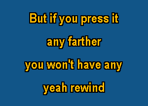 But if you press it

any farther
you won't have any

yeah rewind