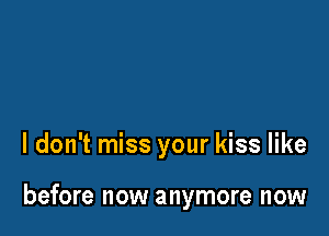 I don't miss your kiss like

before now anymore now