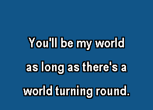 You'll be my world

as long as there's a

world turning round.