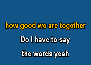how good we are together

Do I have to say

the words yeah