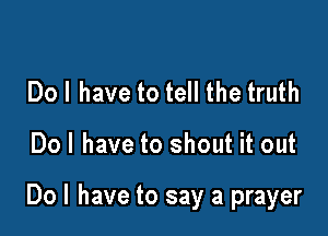 Dol have to tell the truth

Dol have to shout it out

Do I have to say a prayer