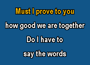 Must I prove to you

how good we are together

Do I have to

say the words