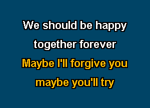 We should be happy

together forever

Maybe I'll forgive you

maybe you'll try