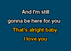 And I'm still

gonna be here for you

That's alright baby

I love you