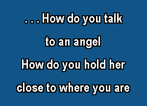 ...How do you talk
to an angel

How do you hold her

close to where you are