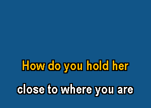 How do you hold her

close to where you are