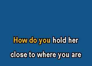 How do you hold her

close to where you are