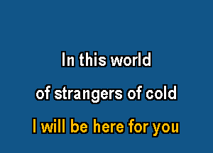 In this world

of strangers of cold

I will be here for you