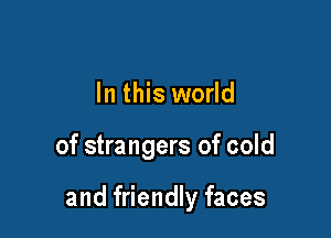 In this world

of strangers of cold

and friendly faces