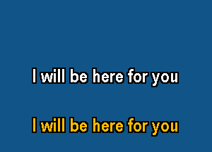 I will be here for you

I will be here for you