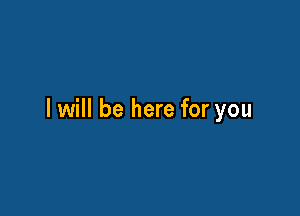 I will be here for you