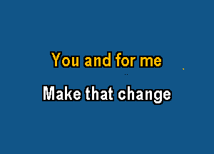You and for me

Make that change