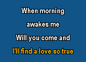 When morning

awakes me
Will you come and

I'll find a love so true
