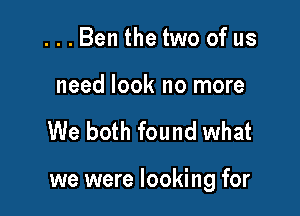 ...Ben the two of us

need look no more

We both found what

we were looking for
