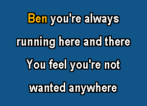 Ben you're always

running here and there
You feel you're not

wanted anywhere