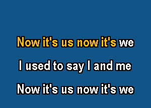 Now it's us now it's we

I used to say I and me

Now it's us now it's we