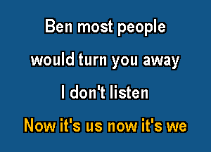 Ben most people

would turn you away

I don't listen

Now it's us now it's we