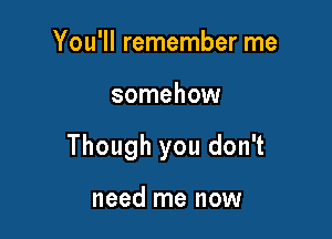 You'll remember me

somehow

Though you don't

need me now