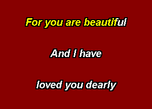 For you are beautiful

And I have

loved you dearly