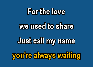 Forthelove
we used to share

Just call my name

you're always waiting