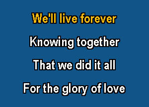 We'll live forever

Knowing together

That we did it all

For the glory of love