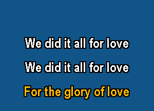 We did it all for love
We did it all for love

For the glory of love