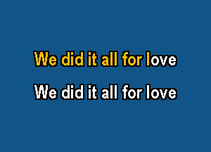 We did it all for love

We did it all for love