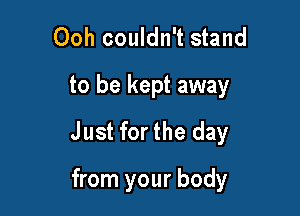 Ooh couldn't stand
to be kept away
Just for the day

from your body