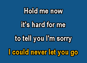 Hold me now
it's hard for me

to tell you I'm sorry

I could never let you go