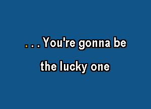 ...You're gonna be

the lucky one