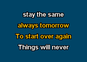 stay the same

always tomorrow

To start over again

Things will never