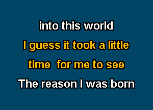 into this world

I guess it took a little

time for me to see

The reason I was born