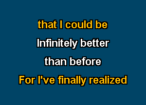 that I could be
Infinitely better

than before

For I've finally realized
