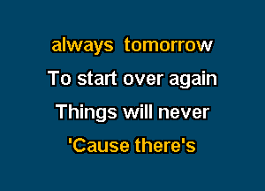 always tomorrow

To start over again

Things will never

'Cause there's