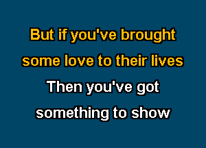 But if you've brought

some love to their lives

Then you've got

something to show