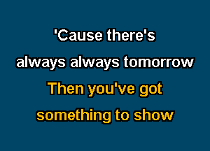 'Cause there's

always always tomorrow

Then you've got

something to show