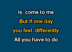 is come to me

But if one day

you feel differently

All you have to do