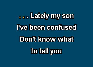 . . . Lately my son

I've been confused
Don't know what

to tell you