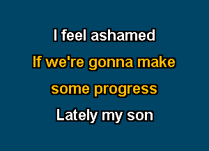 I feel ashamed

If we're gonna make

some progress

Lately my son