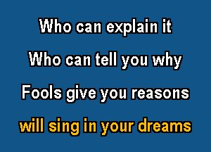 Who can explain it

Who can tell you why

Fools give you reasons

will sing in your dreams