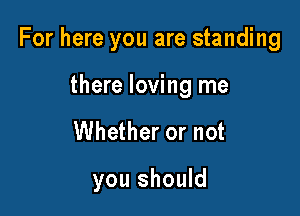 For here you are standing

there loving me
Whether or not

you should