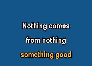 Nothing comes

from nothing

something good