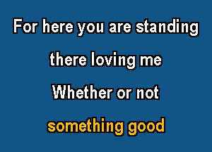 For here you are standing

there loving me
Whether or not

something good