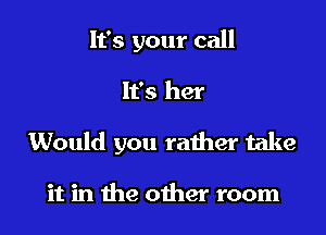 It's your call

It's her

Would you rather take

it in the oiher room