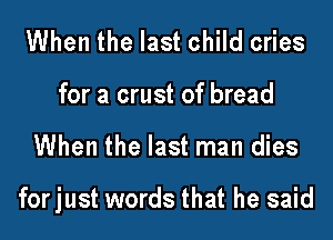 When the last child cries
for a crust of bread

When the last man dies

forjust words that he said