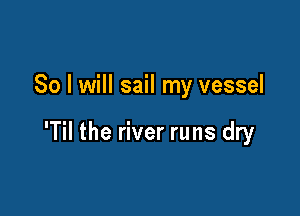 So I will sail my vessel

'Til the river runs dry