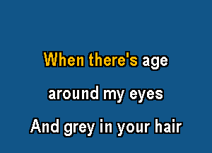 When there's age

around my eyes

And grey in your hair
