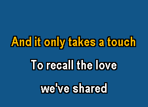 And it only takes a touch

To recall the love

we've shared