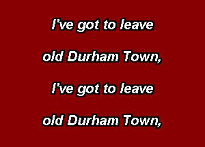 I've got to leave
old Durham Town,

I've got to leave

old Durham Town,